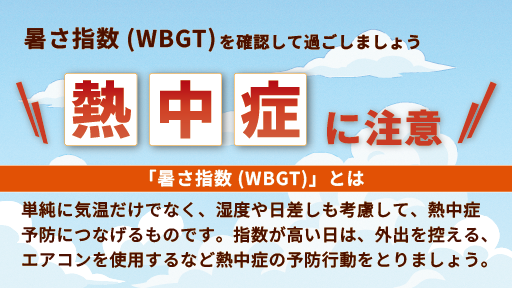 暑さ指数（WBGT）を確認して過ごしましょう　熱中症に注意　「暑さ指数（WBGT）」とは、単純に気温だけでなく、湿度や日差しの違いも考慮して、熱中症予防につなげるものです。指数が高い日は、外出を控える、エアコンを使用するなど熱中症の予防行動をとりましょう。