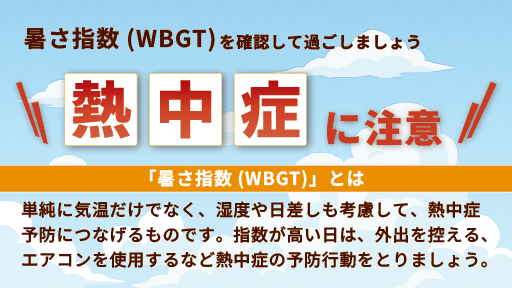 暑さ指数（WBGT）を確認して過ごしましょう　熱中症に注意　「暑さ指数（WBGT）」とは、単純に気温だけでなく、湿度や日差しの違いも考慮して、熱中症予防につなげるものです。指数が高い日は、外出を控える、エアコンを使用するなど熱中症の予防行動をとりましょう。