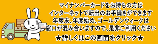 マイナンバーカードをお持ちの方はインターネットで転出のお手続きができます。年度末、年度始め、ゴールデンウィークは窓口が混み合いますので、是非ご利用ください。詳しくはこの画面をクリック