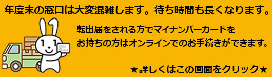 年度末の窓口は大変混雑します。待ち時間も長くなります。 転出届をされる方でマイナンバーカードをお持ちの方はオンラインでのお手続きができます。詳しくはこの画面をクリック