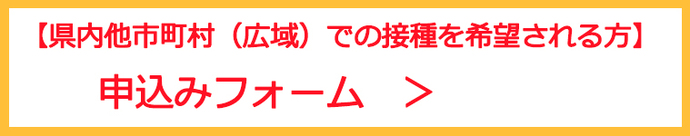 【県内他市町村（広域）での接種を希望される方】申込みフォーム（外部リンク・新しいウインドウで開きます）