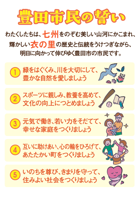 豊田市民の誓い前文と本文「わたくしたちは、七州（注釈1）をのぞむ美しい山河にかこまれ、輝かしい衣の里（注釈2）の歴史と伝統をうけつぎながら、明日に向かって伸びゆく豊田市の市民です。緑をはぐくみ、川を大切にして、豊かな自然を愛しましょう。スポーツに親しみ、教養を高めて、文化の向上につとめましょう。元気で働き、若い力をそだてて、幸せな家庭をつくりましょう。互いに助けあい、心の輪をひろげて、あたたかい町をつくりましょう。いのちを尊び、きまりを守って、住みよい社会をつくりましょう。」