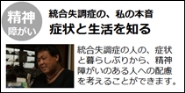 youtubeへのリンク　精神障がい　統合失調症の、私の本音　症状と生活を知る　統合失調症の人の、症状と暮らしぶりから、精神障がいのある人への配慮を考えることができます。（外部リンク・新しいウインドウで開きます）