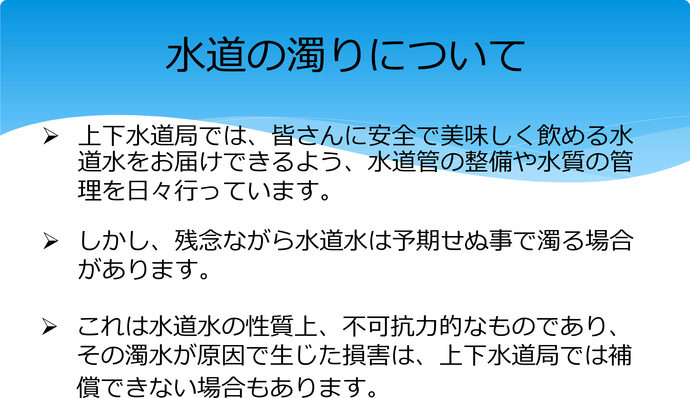 水道の濁りについて　上下水道局では、皆さんに安全で美味しく飲める水道水をお届けできるよう、水道管の整備や水質の管理を日々行っています。しかし、残念ながら水道水は予期せぬ事で濁る場合があります。これは水道水の性質上、不可抗力的なものであり、その濁水が原因で生じた損害は、上下水道局では補償できない場合もあります。