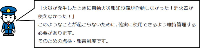 「火災が発生したときに自動火災報知設備が作動しなかった！消火器が使えなかった！」このようなことが起こらないために、確実に使用できるよう維持管理する必要があります。そのための点検・報告制度です。