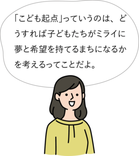 「こども起点」っていうのは、どうすれば子どもたちがミライに夢と希望を持てるまちになるかを考えること