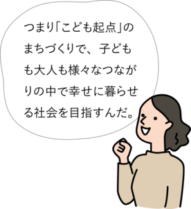 つまり「こども起点」のまちづくりで、子どもも大人も様々なつながりの中で幸せに暮らせる社会を目指すんだ。